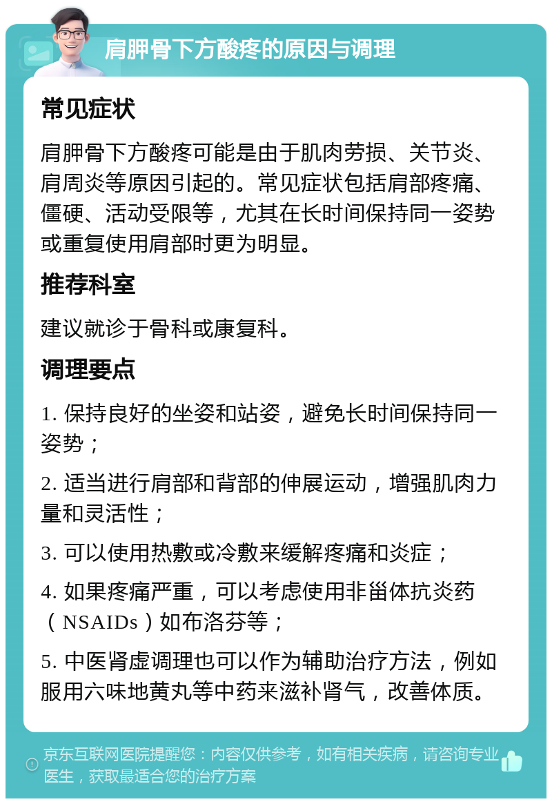 肩胛骨下方酸疼的原因与调理 常见症状 肩胛骨下方酸疼可能是由于肌肉劳损、关节炎、肩周炎等原因引起的。常见症状包括肩部疼痛、僵硬、活动受限等，尤其在长时间保持同一姿势或重复使用肩部时更为明显。 推荐科室 建议就诊于骨科或康复科。 调理要点 1. 保持良好的坐姿和站姿，避免长时间保持同一姿势； 2. 适当进行肩部和背部的伸展运动，增强肌肉力量和灵活性； 3. 可以使用热敷或冷敷来缓解疼痛和炎症； 4. 如果疼痛严重，可以考虑使用非甾体抗炎药（NSAIDs）如布洛芬等； 5. 中医肾虚调理也可以作为辅助治疗方法，例如服用六味地黄丸等中药来滋补肾气，改善体质。