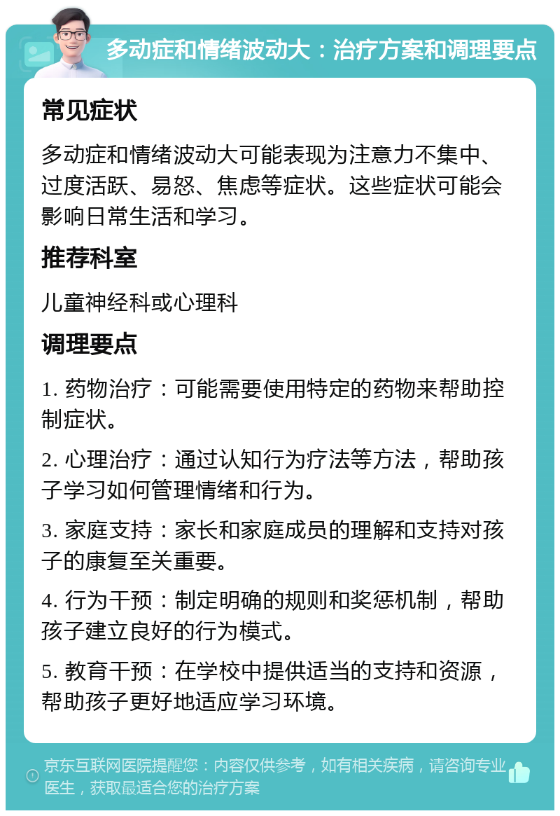 多动症和情绪波动大：治疗方案和调理要点 常见症状 多动症和情绪波动大可能表现为注意力不集中、过度活跃、易怒、焦虑等症状。这些症状可能会影响日常生活和学习。 推荐科室 儿童神经科或心理科 调理要点 1. 药物治疗：可能需要使用特定的药物来帮助控制症状。 2. 心理治疗：通过认知行为疗法等方法，帮助孩子学习如何管理情绪和行为。 3. 家庭支持：家长和家庭成员的理解和支持对孩子的康复至关重要。 4. 行为干预：制定明确的规则和奖惩机制，帮助孩子建立良好的行为模式。 5. 教育干预：在学校中提供适当的支持和资源，帮助孩子更好地适应学习环境。