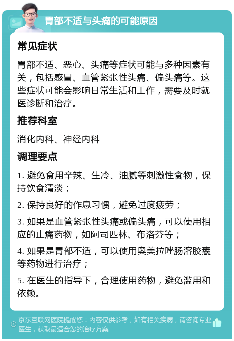 胃部不适与头痛的可能原因 常见症状 胃部不适、恶心、头痛等症状可能与多种因素有关，包括感冒、血管紧张性头痛、偏头痛等。这些症状可能会影响日常生活和工作，需要及时就医诊断和治疗。 推荐科室 消化内科、神经内科 调理要点 1. 避免食用辛辣、生冷、油腻等刺激性食物，保持饮食清淡； 2. 保持良好的作息习惯，避免过度疲劳； 3. 如果是血管紧张性头痛或偏头痛，可以使用相应的止痛药物，如阿司匹林、布洛芬等； 4. 如果是胃部不适，可以使用奥美拉唑肠溶胶囊等药物进行治疗； 5. 在医生的指导下，合理使用药物，避免滥用和依赖。