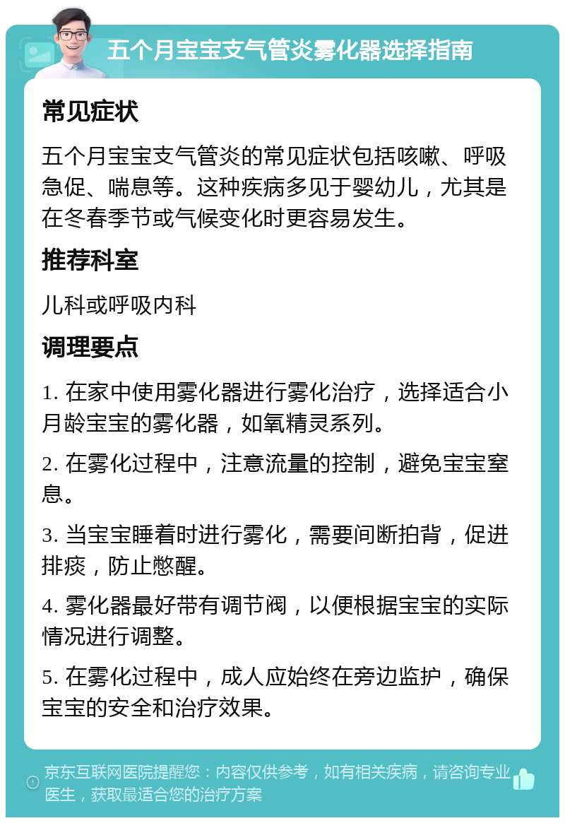 五个月宝宝支气管炎雾化器选择指南 常见症状 五个月宝宝支气管炎的常见症状包括咳嗽、呼吸急促、喘息等。这种疾病多见于婴幼儿，尤其是在冬春季节或气候变化时更容易发生。 推荐科室 儿科或呼吸内科 调理要点 1. 在家中使用雾化器进行雾化治疗，选择适合小月龄宝宝的雾化器，如氧精灵系列。 2. 在雾化过程中，注意流量的控制，避免宝宝窒息。 3. 当宝宝睡着时进行雾化，需要间断拍背，促进排痰，防止憋醒。 4. 雾化器最好带有调节阀，以便根据宝宝的实际情况进行调整。 5. 在雾化过程中，成人应始终在旁边监护，确保宝宝的安全和治疗效果。