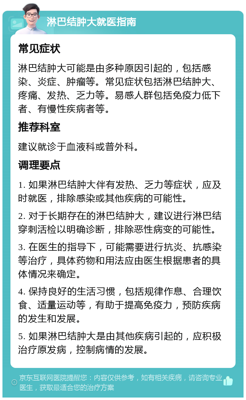 淋巴结肿大就医指南 常见症状 淋巴结肿大可能是由多种原因引起的，包括感染、炎症、肿瘤等。常见症状包括淋巴结肿大、疼痛、发热、乏力等。易感人群包括免疫力低下者、有慢性疾病者等。 推荐科室 建议就诊于血液科或普外科。 调理要点 1. 如果淋巴结肿大伴有发热、乏力等症状，应及时就医，排除感染或其他疾病的可能性。 2. 对于长期存在的淋巴结肿大，建议进行淋巴结穿刺活检以明确诊断，排除恶性病变的可能性。 3. 在医生的指导下，可能需要进行抗炎、抗感染等治疗，具体药物和用法应由医生根据患者的具体情况来确定。 4. 保持良好的生活习惯，包括规律作息、合理饮食、适量运动等，有助于提高免疫力，预防疾病的发生和发展。 5. 如果淋巴结肿大是由其他疾病引起的，应积极治疗原发病，控制病情的发展。