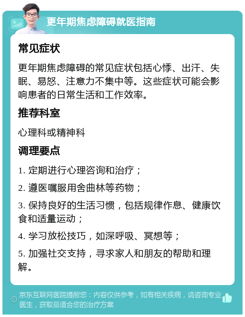 更年期焦虑障碍就医指南 常见症状 更年期焦虑障碍的常见症状包括心悸、出汗、失眠、易怒、注意力不集中等。这些症状可能会影响患者的日常生活和工作效率。 推荐科室 心理科或精神科 调理要点 1. 定期进行心理咨询和治疗； 2. 遵医嘱服用舍曲林等药物； 3. 保持良好的生活习惯，包括规律作息、健康饮食和适量运动； 4. 学习放松技巧，如深呼吸、冥想等； 5. 加强社交支持，寻求家人和朋友的帮助和理解。