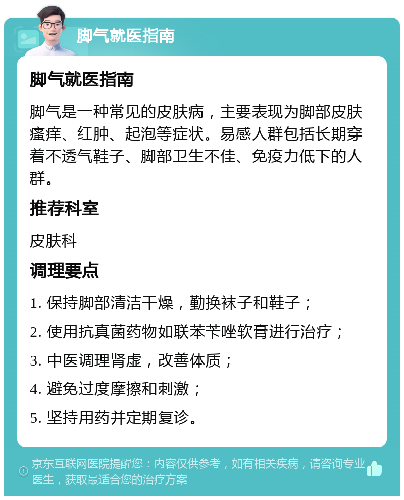 脚气就医指南 脚气就医指南 脚气是一种常见的皮肤病，主要表现为脚部皮肤瘙痒、红肿、起泡等症状。易感人群包括长期穿着不透气鞋子、脚部卫生不佳、免疫力低下的人群。 推荐科室 皮肤科 调理要点 1. 保持脚部清洁干燥，勤换袜子和鞋子； 2. 使用抗真菌药物如联苯苄唑软膏进行治疗； 3. 中医调理肾虚，改善体质； 4. 避免过度摩擦和刺激； 5. 坚持用药并定期复诊。