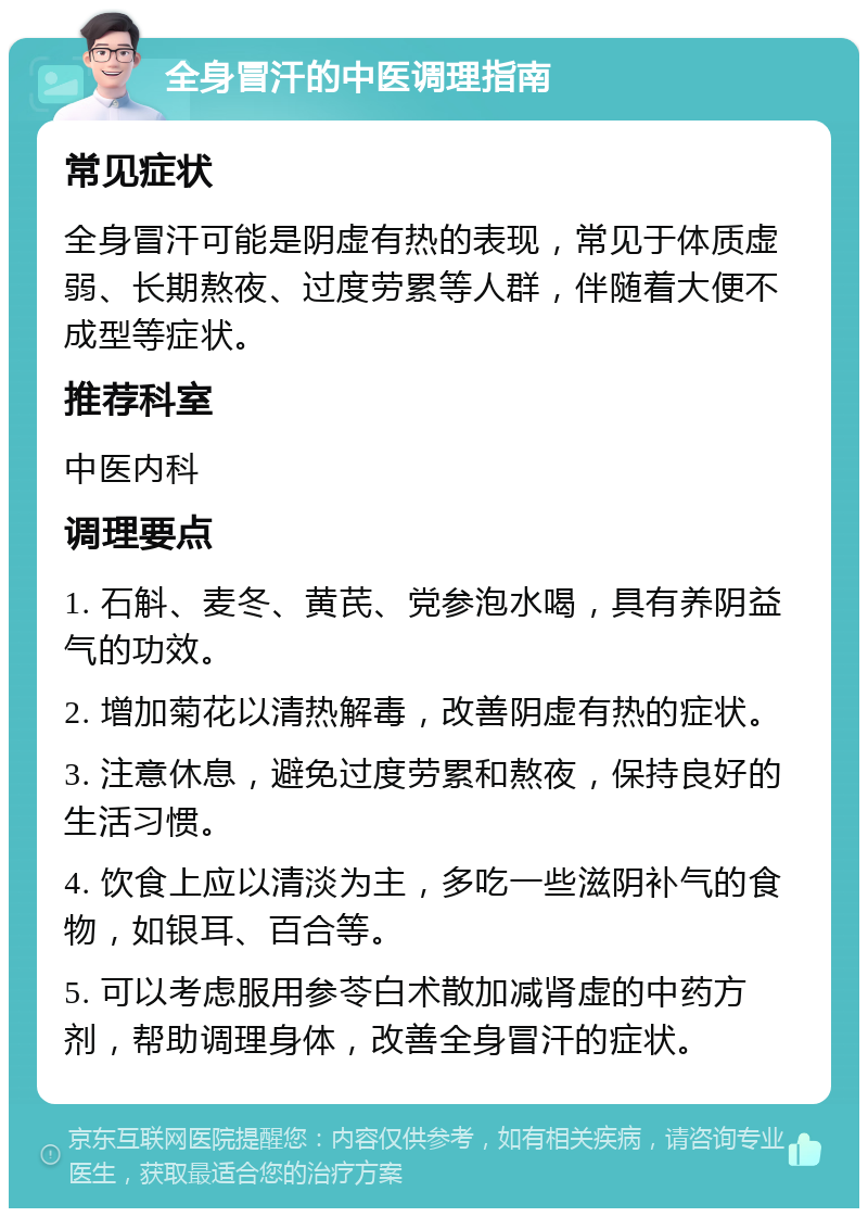 全身冒汗的中医调理指南 常见症状 全身冒汗可能是阴虚有热的表现，常见于体质虚弱、长期熬夜、过度劳累等人群，伴随着大便不成型等症状。 推荐科室 中医内科 调理要点 1. 石斛、麦冬、黄芪、党参泡水喝，具有养阴益气的功效。 2. 增加菊花以清热解毒，改善阴虚有热的症状。 3. 注意休息，避免过度劳累和熬夜，保持良好的生活习惯。 4. 饮食上应以清淡为主，多吃一些滋阴补气的食物，如银耳、百合等。 5. 可以考虑服用参苓白术散加减肾虚的中药方剂，帮助调理身体，改善全身冒汗的症状。