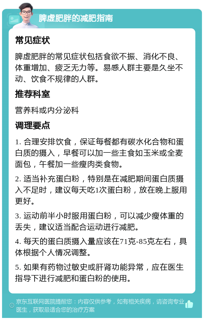 脾虚肥胖的减肥指南 常见症状 脾虚肥胖的常见症状包括食欲不振、消化不良、体重增加、疲乏无力等。易感人群主要是久坐不动、饮食不规律的人群。 推荐科室 营养科或内分泌科 调理要点 1. 合理安排饮食，保证每餐都有碳水化合物和蛋白质的摄入，早餐可以加一些主食如玉米或全麦面包，午餐加一些瘦肉类食物。 2. 适当补充蛋白粉，特别是在减肥期间蛋白质摄入不足时，建议每天吃1次蛋白粉，放在晚上服用更好。 3. 运动前半小时服用蛋白粉，可以减少瘦体重的丢失，建议适当配合运动进行减肥。 4. 每天的蛋白质摄入量应该在71克-85克左右，具体根据个人情况调整。 5. 如果有药物过敏史或肝肾功能异常，应在医生指导下进行减肥和蛋白粉的使用。