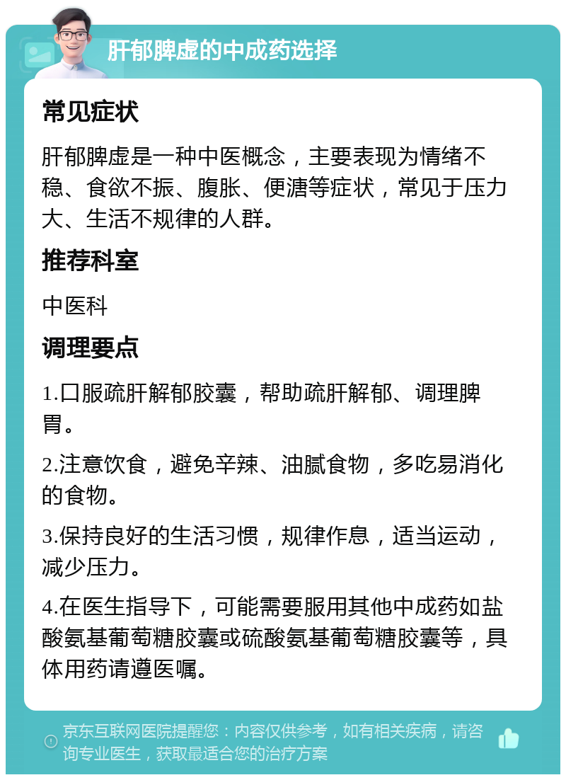 肝郁脾虚的中成药选择 常见症状 肝郁脾虚是一种中医概念，主要表现为情绪不稳、食欲不振、腹胀、便溏等症状，常见于压力大、生活不规律的人群。 推荐科室 中医科 调理要点 1.口服疏肝解郁胶囊，帮助疏肝解郁、调理脾胃。 2.注意饮食，避免辛辣、油腻食物，多吃易消化的食物。 3.保持良好的生活习惯，规律作息，适当运动，减少压力。 4.在医生指导下，可能需要服用其他中成药如盐酸氨基葡萄糖胶囊或硫酸氨基葡萄糖胶囊等，具体用药请遵医嘱。