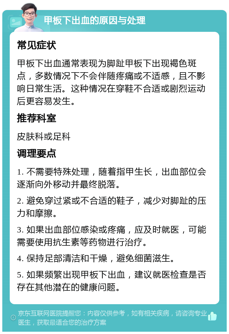 甲板下出血的原因与处理 常见症状 甲板下出血通常表现为脚趾甲板下出现褐色斑点，多数情况下不会伴随疼痛或不适感，且不影响日常生活。这种情况在穿鞋不合适或剧烈运动后更容易发生。 推荐科室 皮肤科或足科 调理要点 1. 不需要特殊处理，随着指甲生长，出血部位会逐渐向外移动并最终脱落。 2. 避免穿过紧或不合适的鞋子，减少对脚趾的压力和摩擦。 3. 如果出血部位感染或疼痛，应及时就医，可能需要使用抗生素等药物进行治疗。 4. 保持足部清洁和干燥，避免细菌滋生。 5. 如果频繁出现甲板下出血，建议就医检查是否存在其他潜在的健康问题。