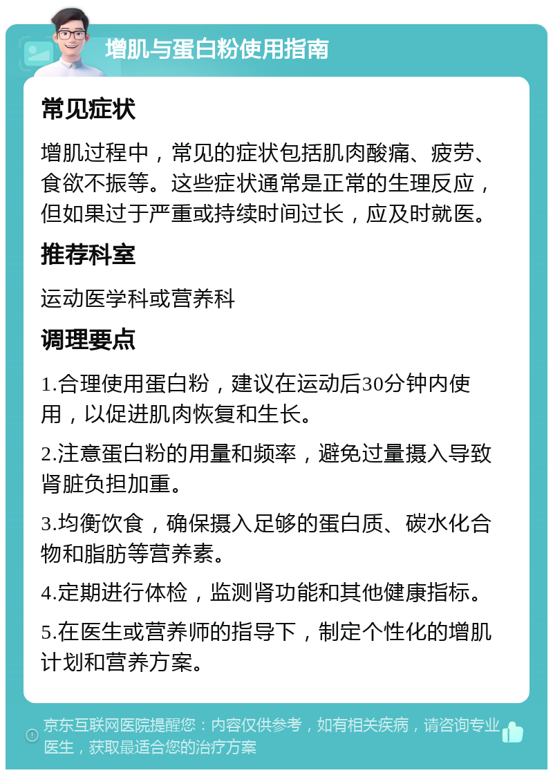 增肌与蛋白粉使用指南 常见症状 增肌过程中，常见的症状包括肌肉酸痛、疲劳、食欲不振等。这些症状通常是正常的生理反应，但如果过于严重或持续时间过长，应及时就医。 推荐科室 运动医学科或营养科 调理要点 1.合理使用蛋白粉，建议在运动后30分钟内使用，以促进肌肉恢复和生长。 2.注意蛋白粉的用量和频率，避免过量摄入导致肾脏负担加重。 3.均衡饮食，确保摄入足够的蛋白质、碳水化合物和脂肪等营养素。 4.定期进行体检，监测肾功能和其他健康指标。 5.在医生或营养师的指导下，制定个性化的增肌计划和营养方案。