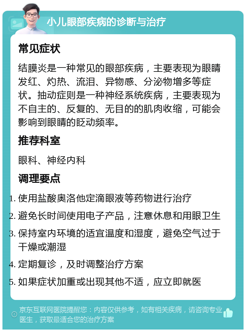 小儿眼部疾病的诊断与治疗 常见症状 结膜炎是一种常见的眼部疾病，主要表现为眼睛发红、灼热、流泪、异物感、分泌物增多等症状。抽动症则是一种神经系统疾病，主要表现为不自主的、反复的、无目的的肌肉收缩，可能会影响到眼睛的眨动频率。 推荐科室 眼科、神经内科 调理要点 使用盐酸奥洛他定滴眼液等药物进行治疗 避免长时间使用电子产品，注意休息和用眼卫生 保持室内环境的适宜温度和湿度，避免空气过于干燥或潮湿 定期复诊，及时调整治疗方案 如果症状加重或出现其他不适，应立即就医