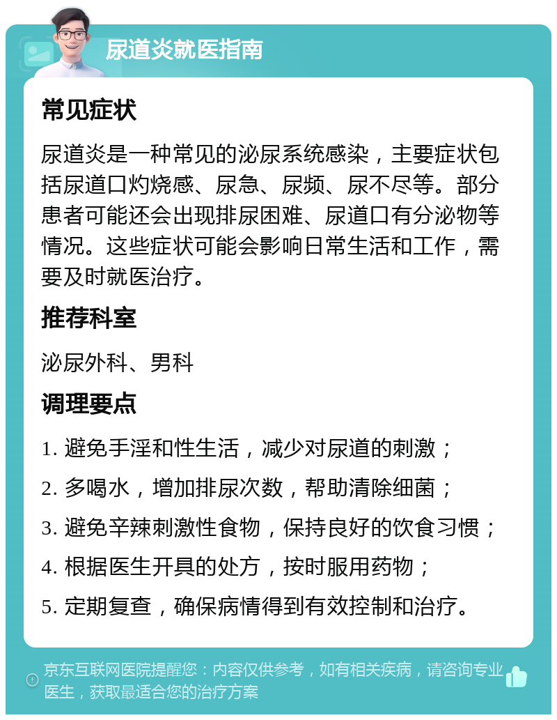 尿道炎就医指南 常见症状 尿道炎是一种常见的泌尿系统感染，主要症状包括尿道口灼烧感、尿急、尿频、尿不尽等。部分患者可能还会出现排尿困难、尿道口有分泌物等情况。这些症状可能会影响日常生活和工作，需要及时就医治疗。 推荐科室 泌尿外科、男科 调理要点 1. 避免手淫和性生活，减少对尿道的刺激； 2. 多喝水，增加排尿次数，帮助清除细菌； 3. 避免辛辣刺激性食物，保持良好的饮食习惯； 4. 根据医生开具的处方，按时服用药物； 5. 定期复查，确保病情得到有效控制和治疗。