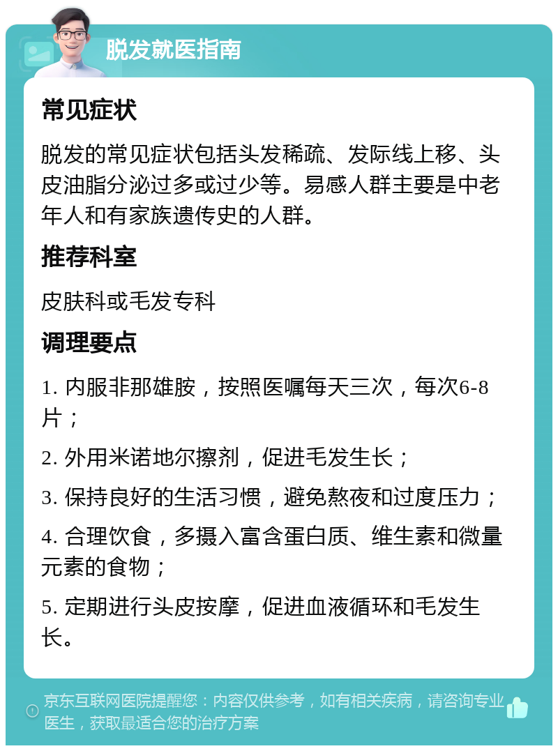 脱发就医指南 常见症状 脱发的常见症状包括头发稀疏、发际线上移、头皮油脂分泌过多或过少等。易感人群主要是中老年人和有家族遗传史的人群。 推荐科室 皮肤科或毛发专科 调理要点 1. 内服非那雄胺，按照医嘱每天三次，每次6-8片； 2. 外用米诺地尔擦剂，促进毛发生长； 3. 保持良好的生活习惯，避免熬夜和过度压力； 4. 合理饮食，多摄入富含蛋白质、维生素和微量元素的食物； 5. 定期进行头皮按摩，促进血液循环和毛发生长。