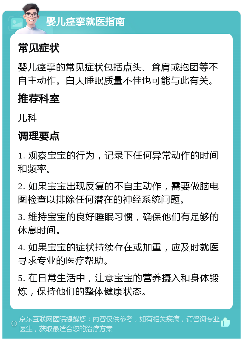 婴儿痉挛就医指南 常见症状 婴儿痉挛的常见症状包括点头、耸肩或抱团等不自主动作。白天睡眠质量不佳也可能与此有关。 推荐科室 儿科 调理要点 1. 观察宝宝的行为，记录下任何异常动作的时间和频率。 2. 如果宝宝出现反复的不自主动作，需要做脑电图检查以排除任何潜在的神经系统问题。 3. 维持宝宝的良好睡眠习惯，确保他们有足够的休息时间。 4. 如果宝宝的症状持续存在或加重，应及时就医寻求专业的医疗帮助。 5. 在日常生活中，注意宝宝的营养摄入和身体锻炼，保持他们的整体健康状态。