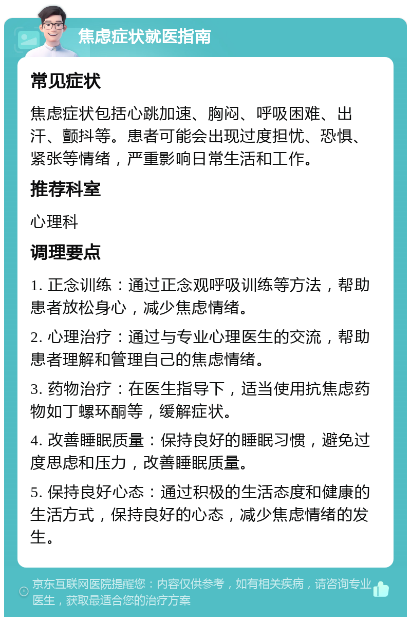 焦虑症状就医指南 常见症状 焦虑症状包括心跳加速、胸闷、呼吸困难、出汗、颤抖等。患者可能会出现过度担忧、恐惧、紧张等情绪，严重影响日常生活和工作。 推荐科室 心理科 调理要点 1. 正念训练：通过正念观呼吸训练等方法，帮助患者放松身心，减少焦虑情绪。 2. 心理治疗：通过与专业心理医生的交流，帮助患者理解和管理自己的焦虑情绪。 3. 药物治疗：在医生指导下，适当使用抗焦虑药物如丁螺环酮等，缓解症状。 4. 改善睡眠质量：保持良好的睡眠习惯，避免过度思虑和压力，改善睡眠质量。 5. 保持良好心态：通过积极的生活态度和健康的生活方式，保持良好的心态，减少焦虑情绪的发生。