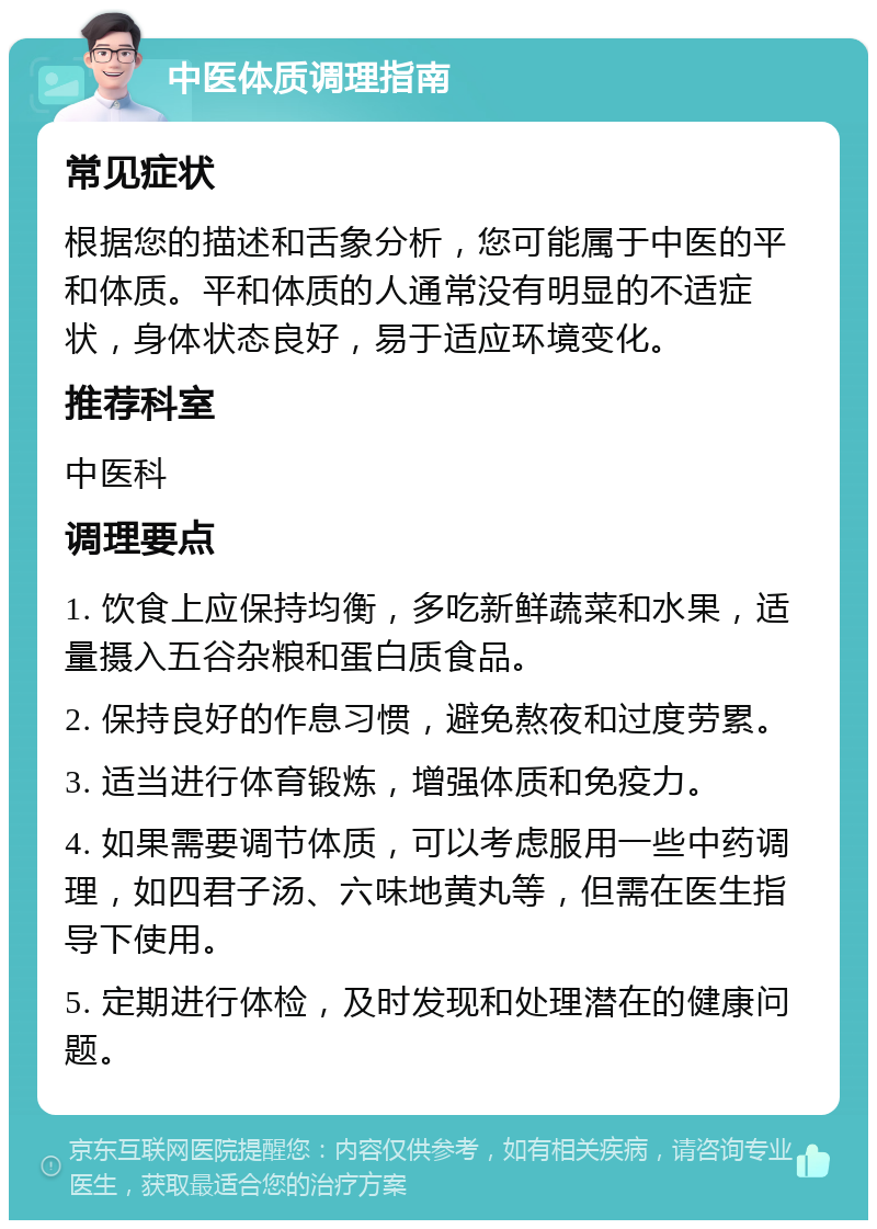 中医体质调理指南 常见症状 根据您的描述和舌象分析，您可能属于中医的平和体质。平和体质的人通常没有明显的不适症状，身体状态良好，易于适应环境变化。 推荐科室 中医科 调理要点 1. 饮食上应保持均衡，多吃新鲜蔬菜和水果，适量摄入五谷杂粮和蛋白质食品。 2. 保持良好的作息习惯，避免熬夜和过度劳累。 3. 适当进行体育锻炼，增强体质和免疫力。 4. 如果需要调节体质，可以考虑服用一些中药调理，如四君子汤、六味地黄丸等，但需在医生指导下使用。 5. 定期进行体检，及时发现和处理潜在的健康问题。