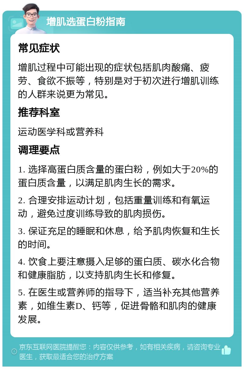 增肌选蛋白粉指南 常见症状 增肌过程中可能出现的症状包括肌肉酸痛、疲劳、食欲不振等，特别是对于初次进行增肌训练的人群来说更为常见。 推荐科室 运动医学科或营养科 调理要点 1. 选择高蛋白质含量的蛋白粉，例如大于20%的蛋白质含量，以满足肌肉生长的需求。 2. 合理安排运动计划，包括重量训练和有氧运动，避免过度训练导致的肌肉损伤。 3. 保证充足的睡眠和休息，给予肌肉恢复和生长的时间。 4. 饮食上要注意摄入足够的蛋白质、碳水化合物和健康脂肪，以支持肌肉生长和修复。 5. 在医生或营养师的指导下，适当补充其他营养素，如维生素D、钙等，促进骨骼和肌肉的健康发展。