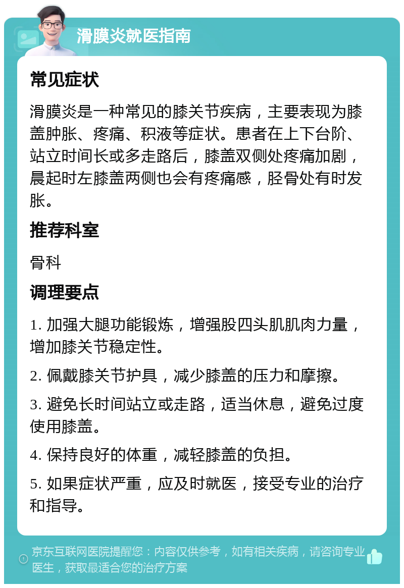 滑膜炎就医指南 常见症状 滑膜炎是一种常见的膝关节疾病，主要表现为膝盖肿胀、疼痛、积液等症状。患者在上下台阶、站立时间长或多走路后，膝盖双侧处疼痛加剧，晨起时左膝盖两侧也会有疼痛感，胫骨处有时发胀。 推荐科室 骨科 调理要点 1. 加强大腿功能锻炼，增强股四头肌肌肉力量，增加膝关节稳定性。 2. 佩戴膝关节护具，减少膝盖的压力和摩擦。 3. 避免长时间站立或走路，适当休息，避免过度使用膝盖。 4. 保持良好的体重，减轻膝盖的负担。 5. 如果症状严重，应及时就医，接受专业的治疗和指导。