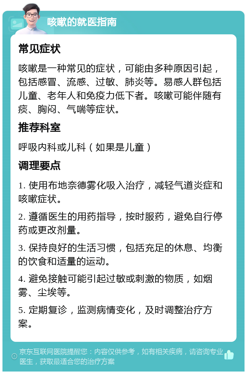 咳嗽的就医指南 常见症状 咳嗽是一种常见的症状，可能由多种原因引起，包括感冒、流感、过敏、肺炎等。易感人群包括儿童、老年人和免疫力低下者。咳嗽可能伴随有痰、胸闷、气喘等症状。 推荐科室 呼吸内科或儿科（如果是儿童） 调理要点 1. 使用布地奈德雾化吸入治疗，减轻气道炎症和咳嗽症状。 2. 遵循医生的用药指导，按时服药，避免自行停药或更改剂量。 3. 保持良好的生活习惯，包括充足的休息、均衡的饮食和适量的运动。 4. 避免接触可能引起过敏或刺激的物质，如烟雾、尘埃等。 5. 定期复诊，监测病情变化，及时调整治疗方案。