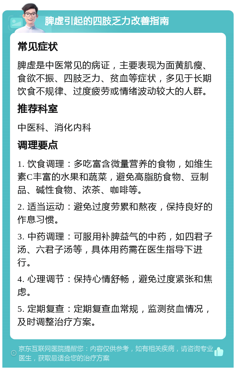 脾虚引起的四肢乏力改善指南 常见症状 脾虚是中医常见的病证，主要表现为面黄肌瘦、食欲不振、四肢乏力、贫血等症状，多见于长期饮食不规律、过度疲劳或情绪波动较大的人群。 推荐科室 中医科、消化内科 调理要点 1. 饮食调理：多吃富含微量营养的食物，如维生素C丰富的水果和蔬菜，避免高脂肪食物、豆制品、碱性食物、浓茶、咖啡等。 2. 适当运动：避免过度劳累和熬夜，保持良好的作息习惯。 3. 中药调理：可服用补脾益气的中药，如四君子汤、六君子汤等，具体用药需在医生指导下进行。 4. 心理调节：保持心情舒畅，避免过度紧张和焦虑。 5. 定期复查：定期复查血常规，监测贫血情况，及时调整治疗方案。