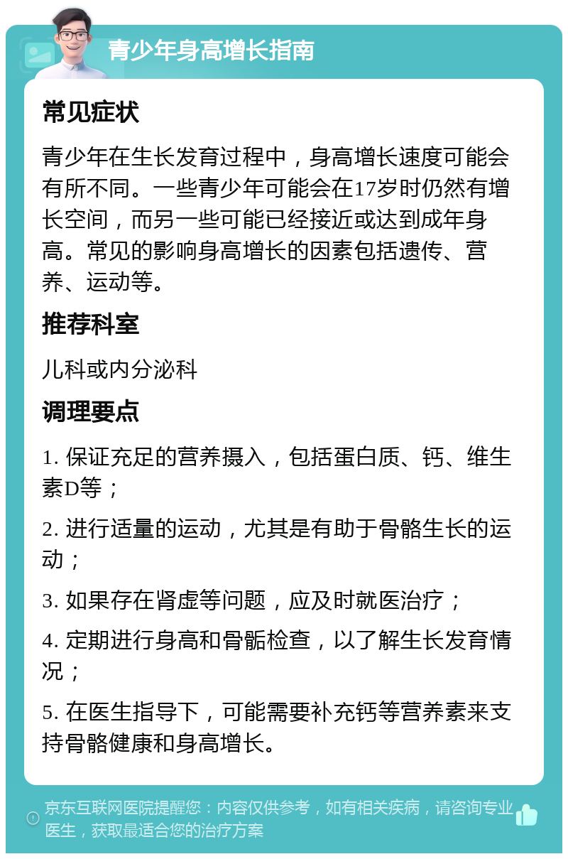 青少年身高增长指南 常见症状 青少年在生长发育过程中，身高增长速度可能会有所不同。一些青少年可能会在17岁时仍然有增长空间，而另一些可能已经接近或达到成年身高。常见的影响身高增长的因素包括遗传、营养、运动等。 推荐科室 儿科或内分泌科 调理要点 1. 保证充足的营养摄入，包括蛋白质、钙、维生素D等； 2. 进行适量的运动，尤其是有助于骨骼生长的运动； 3. 如果存在肾虚等问题，应及时就医治疗； 4. 定期进行身高和骨骺检查，以了解生长发育情况； 5. 在医生指导下，可能需要补充钙等营养素来支持骨骼健康和身高增长。