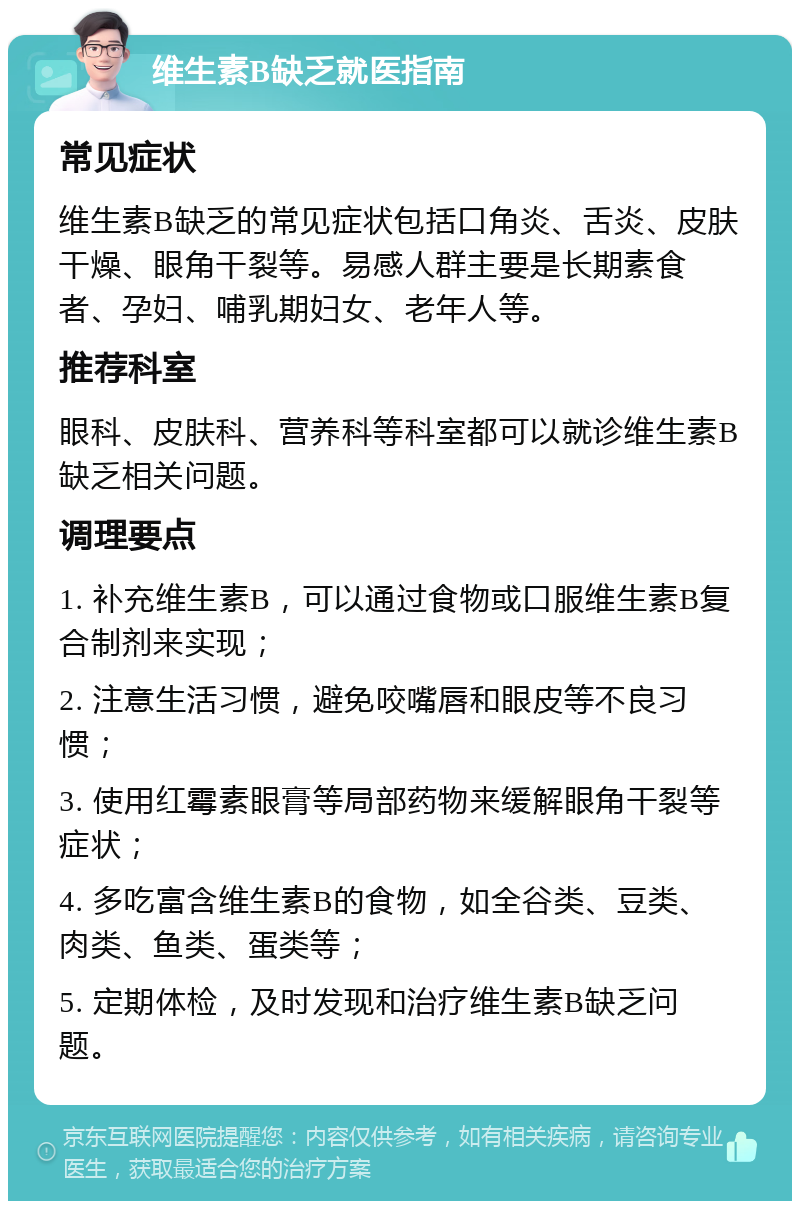 维生素B缺乏就医指南 常见症状 维生素B缺乏的常见症状包括口角炎、舌炎、皮肤干燥、眼角干裂等。易感人群主要是长期素食者、孕妇、哺乳期妇女、老年人等。 推荐科室 眼科、皮肤科、营养科等科室都可以就诊维生素B缺乏相关问题。 调理要点 1. 补充维生素B，可以通过食物或口服维生素B复合制剂来实现； 2. 注意生活习惯，避免咬嘴唇和眼皮等不良习惯； 3. 使用红霉素眼膏等局部药物来缓解眼角干裂等症状； 4. 多吃富含维生素B的食物，如全谷类、豆类、肉类、鱼类、蛋类等； 5. 定期体检，及时发现和治疗维生素B缺乏问题。