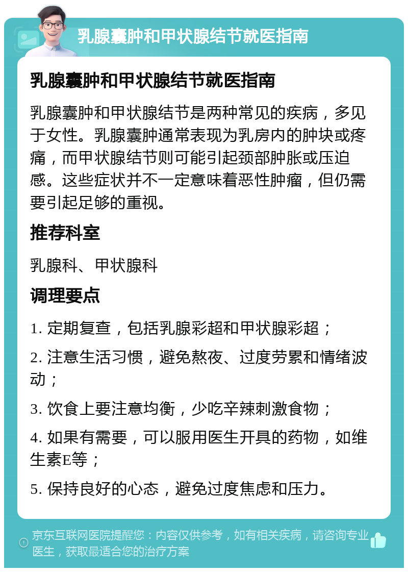 乳腺囊肿和甲状腺结节就医指南 乳腺囊肿和甲状腺结节就医指南 乳腺囊肿和甲状腺结节是两种常见的疾病，多见于女性。乳腺囊肿通常表现为乳房内的肿块或疼痛，而甲状腺结节则可能引起颈部肿胀或压迫感。这些症状并不一定意味着恶性肿瘤，但仍需要引起足够的重视。 推荐科室 乳腺科、甲状腺科 调理要点 1. 定期复查，包括乳腺彩超和甲状腺彩超； 2. 注意生活习惯，避免熬夜、过度劳累和情绪波动； 3. 饮食上要注意均衡，少吃辛辣刺激食物； 4. 如果有需要，可以服用医生开具的药物，如维生素E等； 5. 保持良好的心态，避免过度焦虑和压力。