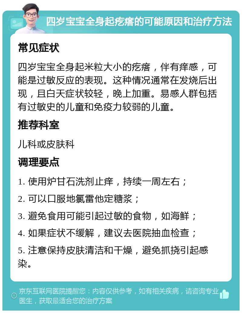 四岁宝宝全身起疙瘩的可能原因和治疗方法 常见症状 四岁宝宝全身起米粒大小的疙瘩，伴有痒感，可能是过敏反应的表现。这种情况通常在发烧后出现，且白天症状较轻，晚上加重。易感人群包括有过敏史的儿童和免疫力较弱的儿童。 推荐科室 儿科或皮肤科 调理要点 1. 使用炉甘石洗剂止痒，持续一周左右； 2. 可以口服地氯雷他定糖浆； 3. 避免食用可能引起过敏的食物，如海鲜； 4. 如果症状不缓解，建议去医院抽血检查； 5. 注意保持皮肤清洁和干燥，避免抓挠引起感染。