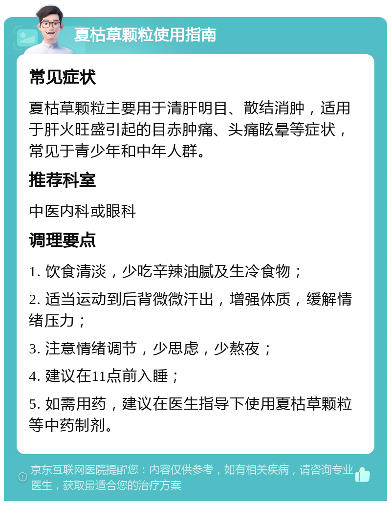 夏枯草颗粒使用指南 常见症状 夏枯草颗粒主要用于清肝明目、散结消肿，适用于肝火旺盛引起的目赤肿痛、头痛眩晕等症状，常见于青少年和中年人群。 推荐科室 中医内科或眼科 调理要点 1. 饮食清淡，少吃辛辣油腻及生冷食物； 2. 适当运动到后背微微汗出，增强体质，缓解情绪压力； 3. 注意情绪调节，少思虑，少熬夜； 4. 建议在11点前入睡； 5. 如需用药，建议在医生指导下使用夏枯草颗粒等中药制剂。