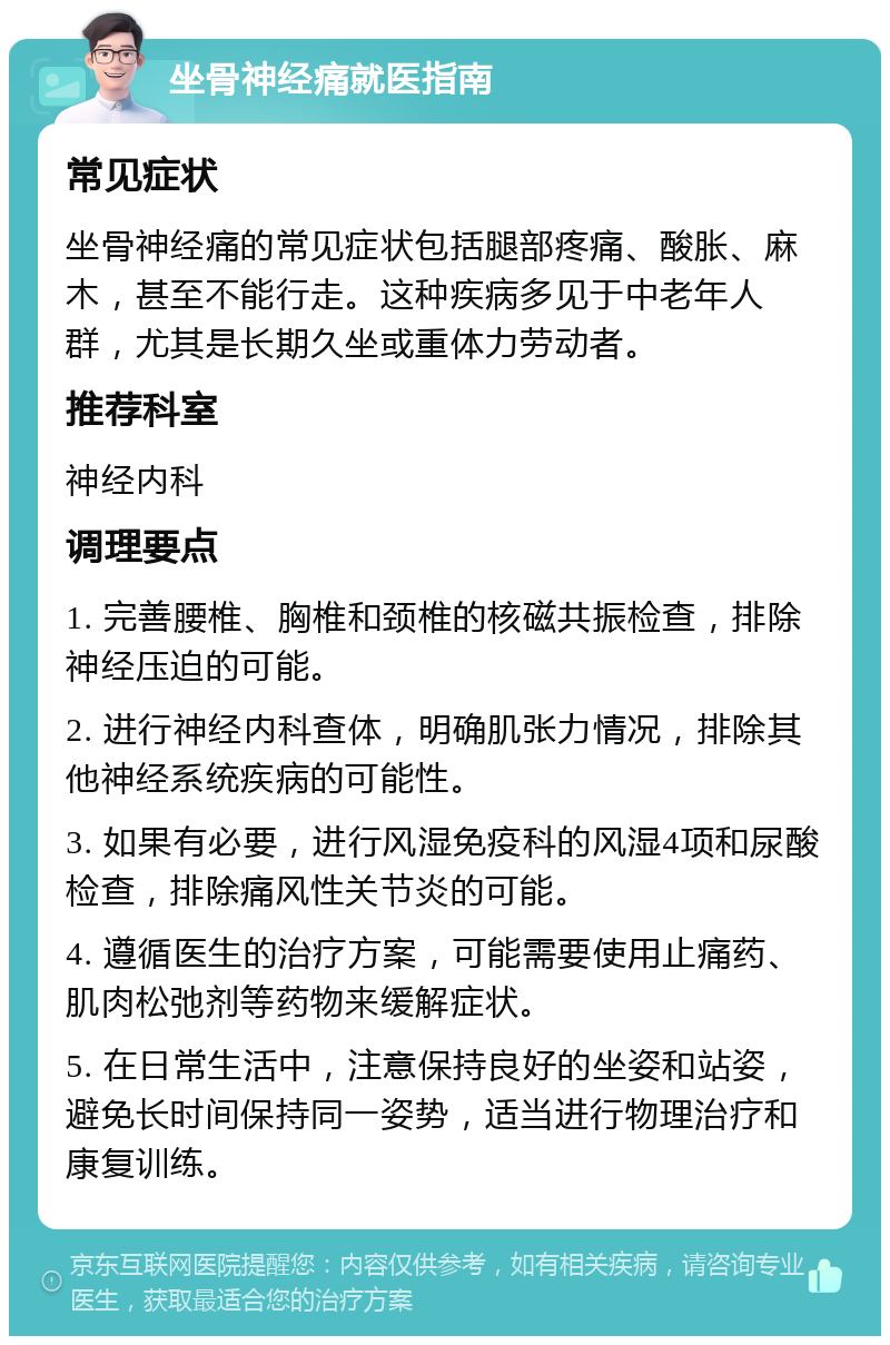 坐骨神经痛就医指南 常见症状 坐骨神经痛的常见症状包括腿部疼痛、酸胀、麻木，甚至不能行走。这种疾病多见于中老年人群，尤其是长期久坐或重体力劳动者。 推荐科室 神经内科 调理要点 1. 完善腰椎、胸椎和颈椎的核磁共振检查，排除神经压迫的可能。 2. 进行神经内科查体，明确肌张力情况，排除其他神经系统疾病的可能性。 3. 如果有必要，进行风湿免疫科的风湿4项和尿酸检查，排除痛风性关节炎的可能。 4. 遵循医生的治疗方案，可能需要使用止痛药、肌肉松弛剂等药物来缓解症状。 5. 在日常生活中，注意保持良好的坐姿和站姿，避免长时间保持同一姿势，适当进行物理治疗和康复训练。