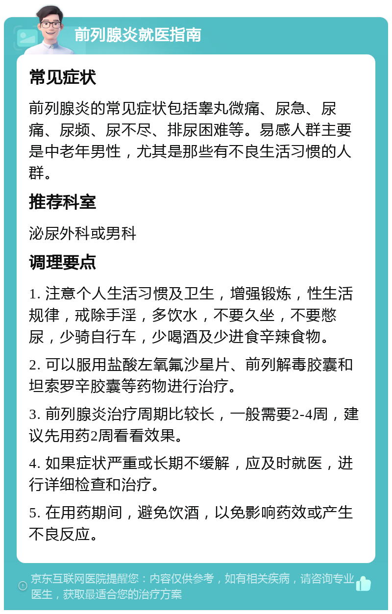 前列腺炎就医指南 常见症状 前列腺炎的常见症状包括睾丸微痛、尿急、尿痛、尿频、尿不尽、排尿困难等。易感人群主要是中老年男性，尤其是那些有不良生活习惯的人群。 推荐科室 泌尿外科或男科 调理要点 1. 注意个人生活习惯及卫生，增强锻炼，性生活规律，戒除手淫，多饮水，不要久坐，不要憋尿，少骑自行车，少喝酒及少进食辛辣食物。 2. 可以服用盐酸左氧氟沙星片、前列解毒胶囊和坦索罗辛胶囊等药物进行治疗。 3. 前列腺炎治疗周期比较长，一般需要2-4周，建议先用药2周看看效果。 4. 如果症状严重或长期不缓解，应及时就医，进行详细检查和治疗。 5. 在用药期间，避免饮酒，以免影响药效或产生不良反应。