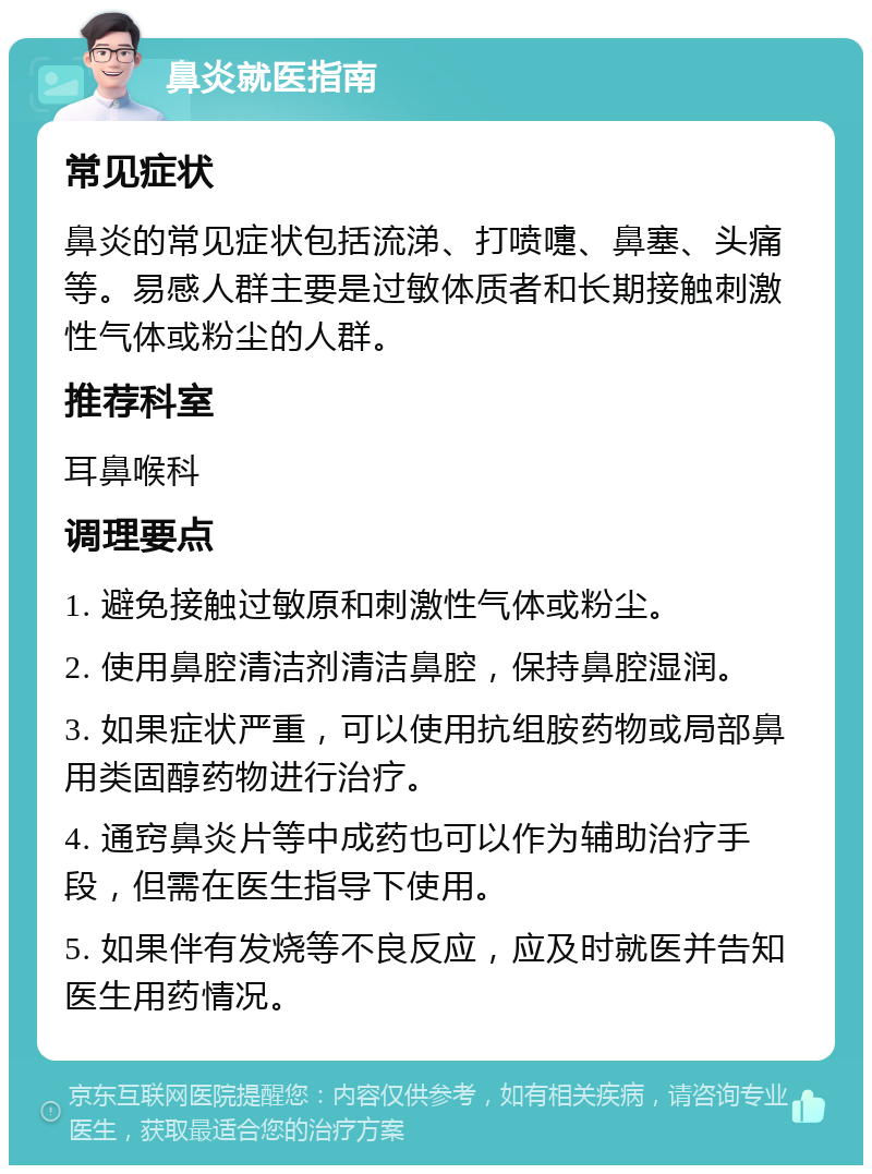 鼻炎就医指南 常见症状 鼻炎的常见症状包括流涕、打喷嚏、鼻塞、头痛等。易感人群主要是过敏体质者和长期接触刺激性气体或粉尘的人群。 推荐科室 耳鼻喉科 调理要点 1. 避免接触过敏原和刺激性气体或粉尘。 2. 使用鼻腔清洁剂清洁鼻腔，保持鼻腔湿润。 3. 如果症状严重，可以使用抗组胺药物或局部鼻用类固醇药物进行治疗。 4. 通窍鼻炎片等中成药也可以作为辅助治疗手段，但需在医生指导下使用。 5. 如果伴有发烧等不良反应，应及时就医并告知医生用药情况。