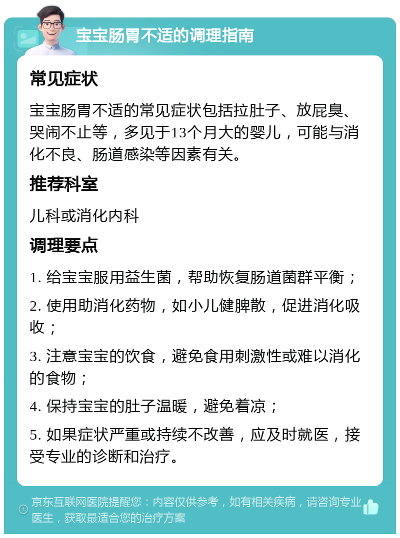 宝宝肠胃不适的调理指南 常见症状 宝宝肠胃不适的常见症状包括拉肚子、放屁臭、哭闹不止等，多见于13个月大的婴儿，可能与消化不良、肠道感染等因素有关。 推荐科室 儿科或消化内科 调理要点 1. 给宝宝服用益生菌，帮助恢复肠道菌群平衡； 2. 使用助消化药物，如小儿健脾散，促进消化吸收； 3. 注意宝宝的饮食，避免食用刺激性或难以消化的食物； 4. 保持宝宝的肚子温暖，避免着凉； 5. 如果症状严重或持续不改善，应及时就医，接受专业的诊断和治疗。