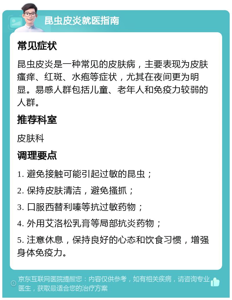 昆虫皮炎就医指南 常见症状 昆虫皮炎是一种常见的皮肤病，主要表现为皮肤瘙痒、红斑、水疱等症状，尤其在夜间更为明显。易感人群包括儿童、老年人和免疫力较弱的人群。 推荐科室 皮肤科 调理要点 1. 避免接触可能引起过敏的昆虫； 2. 保持皮肤清洁，避免搔抓； 3. 口服西替利嗪等抗过敏药物； 4. 外用艾洛松乳膏等局部抗炎药物； 5. 注意休息，保持良好的心态和饮食习惯，增强身体免疫力。