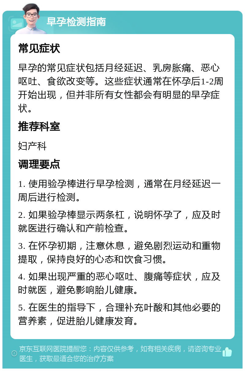 早孕检测指南 常见症状 早孕的常见症状包括月经延迟、乳房胀痛、恶心呕吐、食欲改变等。这些症状通常在怀孕后1-2周开始出现，但并非所有女性都会有明显的早孕症状。 推荐科室 妇产科 调理要点 1. 使用验孕棒进行早孕检测，通常在月经延迟一周后进行检测。 2. 如果验孕棒显示两条杠，说明怀孕了，应及时就医进行确认和产前检查。 3. 在怀孕初期，注意休息，避免剧烈运动和重物提取，保持良好的心态和饮食习惯。 4. 如果出现严重的恶心呕吐、腹痛等症状，应及时就医，避免影响胎儿健康。 5. 在医生的指导下，合理补充叶酸和其他必要的营养素，促进胎儿健康发育。