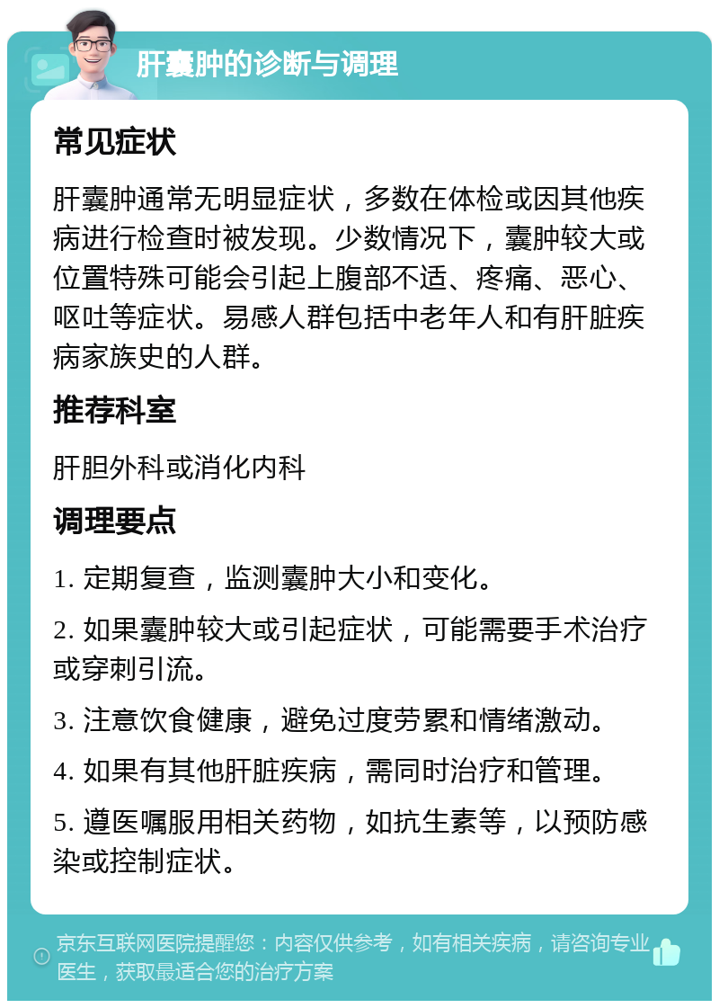 肝囊肿的诊断与调理 常见症状 肝囊肿通常无明显症状，多数在体检或因其他疾病进行检查时被发现。少数情况下，囊肿较大或位置特殊可能会引起上腹部不适、疼痛、恶心、呕吐等症状。易感人群包括中老年人和有肝脏疾病家族史的人群。 推荐科室 肝胆外科或消化内科 调理要点 1. 定期复查，监测囊肿大小和变化。 2. 如果囊肿较大或引起症状，可能需要手术治疗或穿刺引流。 3. 注意饮食健康，避免过度劳累和情绪激动。 4. 如果有其他肝脏疾病，需同时治疗和管理。 5. 遵医嘱服用相关药物，如抗生素等，以预防感染或控制症状。