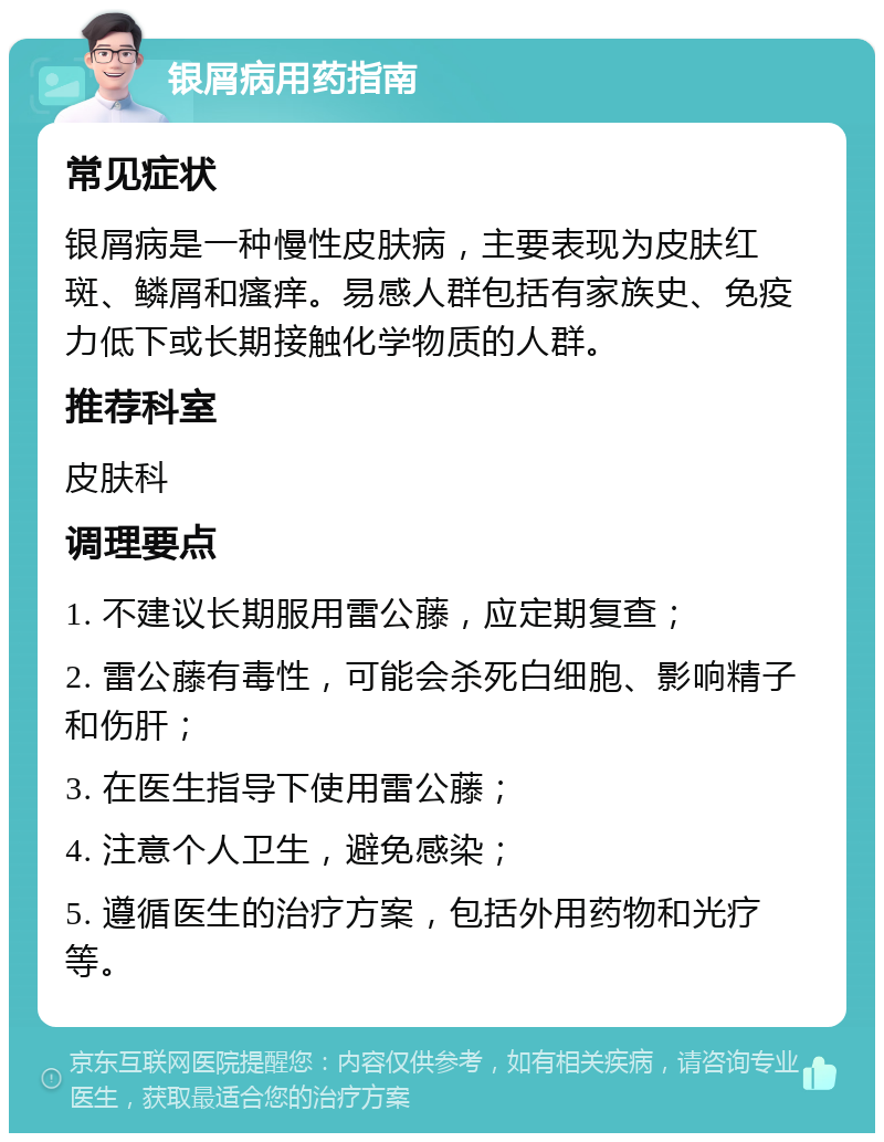 银屑病用药指南 常见症状 银屑病是一种慢性皮肤病，主要表现为皮肤红斑、鳞屑和瘙痒。易感人群包括有家族史、免疫力低下或长期接触化学物质的人群。 推荐科室 皮肤科 调理要点 1. 不建议长期服用雷公藤，应定期复查； 2. 雷公藤有毒性，可能会杀死白细胞、影响精子和伤肝； 3. 在医生指导下使用雷公藤； 4. 注意个人卫生，避免感染； 5. 遵循医生的治疗方案，包括外用药物和光疗等。