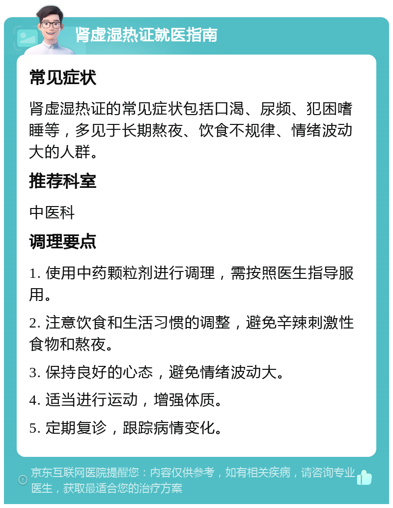 肾虚湿热证就医指南 常见症状 肾虚湿热证的常见症状包括口渴、尿频、犯困嗜睡等，多见于长期熬夜、饮食不规律、情绪波动大的人群。 推荐科室 中医科 调理要点 1. 使用中药颗粒剂进行调理，需按照医生指导服用。 2. 注意饮食和生活习惯的调整，避免辛辣刺激性食物和熬夜。 3. 保持良好的心态，避免情绪波动大。 4. 适当进行运动，增强体质。 5. 定期复诊，跟踪病情变化。