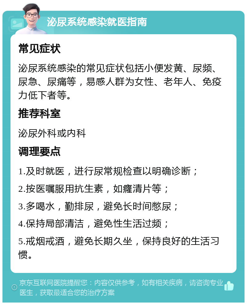 泌尿系统感染就医指南 常见症状 泌尿系统感染的常见症状包括小便发黄、尿频、尿急、尿痛等，易感人群为女性、老年人、免疫力低下者等。 推荐科室 泌尿外科或内科 调理要点 1.及时就医，进行尿常规检查以明确诊断； 2.按医嘱服用抗生素，如癃清片等； 3.多喝水，勤排尿，避免长时间憋尿； 4.保持局部清洁，避免性生活过频； 5.戒烟戒酒，避免长期久坐，保持良好的生活习惯。