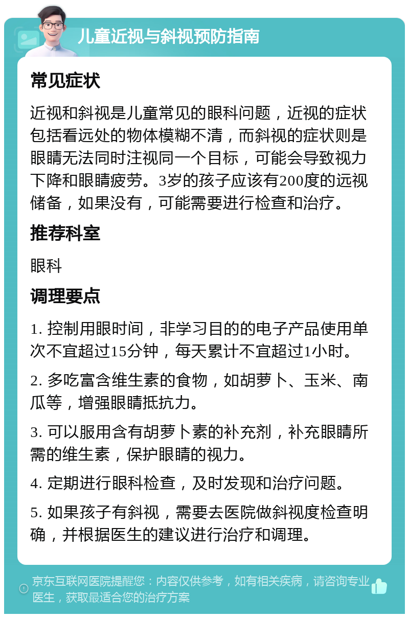 儿童近视与斜视预防指南 常见症状 近视和斜视是儿童常见的眼科问题，近视的症状包括看远处的物体模糊不清，而斜视的症状则是眼睛无法同时注视同一个目标，可能会导致视力下降和眼睛疲劳。3岁的孩子应该有200度的远视储备，如果没有，可能需要进行检查和治疗。 推荐科室 眼科 调理要点 1. 控制用眼时间，非学习目的的电子产品使用单次不宜超过15分钟，每天累计不宜超过1小时。 2. 多吃富含维生素的食物，如胡萝卜、玉米、南瓜等，增强眼睛抵抗力。 3. 可以服用含有胡萝卜素的补充剂，补充眼睛所需的维生素，保护眼睛的视力。 4. 定期进行眼科检查，及时发现和治疗问题。 5. 如果孩子有斜视，需要去医院做斜视度检查明确，并根据医生的建议进行治疗和调理。