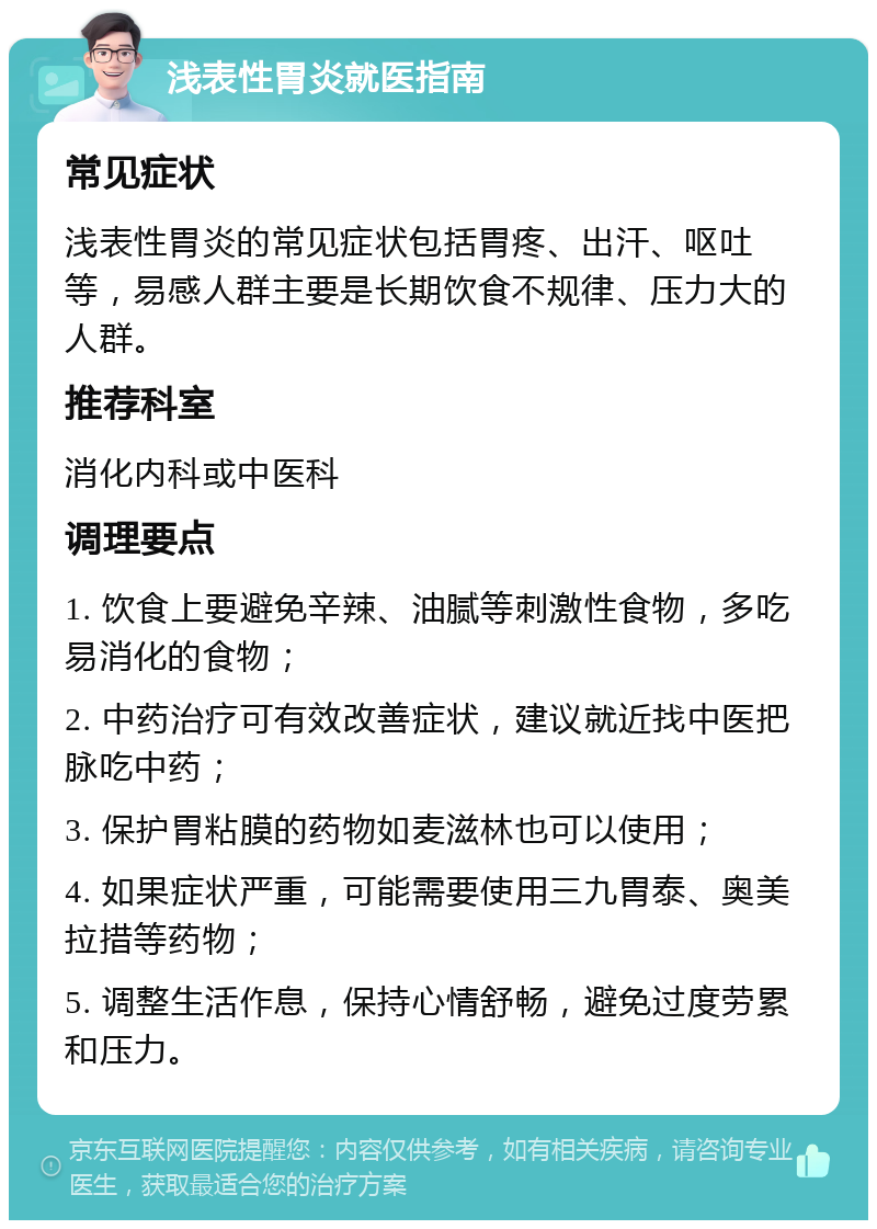 浅表性胃炎就医指南 常见症状 浅表性胃炎的常见症状包括胃疼、出汗、呕吐等，易感人群主要是长期饮食不规律、压力大的人群。 推荐科室 消化内科或中医科 调理要点 1. 饮食上要避免辛辣、油腻等刺激性食物，多吃易消化的食物； 2. 中药治疗可有效改善症状，建议就近找中医把脉吃中药； 3. 保护胃粘膜的药物如麦滋林也可以使用； 4. 如果症状严重，可能需要使用三九胃泰、奥美拉措等药物； 5. 调整生活作息，保持心情舒畅，避免过度劳累和压力。