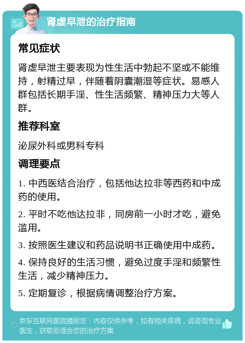 肾虚早泄的治疗指南 常见症状 肾虚早泄主要表现为性生活中勃起不坚或不能维持，射精过早，伴随着阴囊潮湿等症状。易感人群包括长期手淫、性生活频繁、精神压力大等人群。 推荐科室 泌尿外科或男科专科 调理要点 1. 中西医结合治疗，包括他达拉非等西药和中成药的使用。 2. 平时不吃他达拉非，同房前一小时才吃，避免滥用。 3. 按照医生建议和药品说明书正确使用中成药。 4. 保持良好的生活习惯，避免过度手淫和频繁性生活，减少精神压力。 5. 定期复诊，根据病情调整治疗方案。