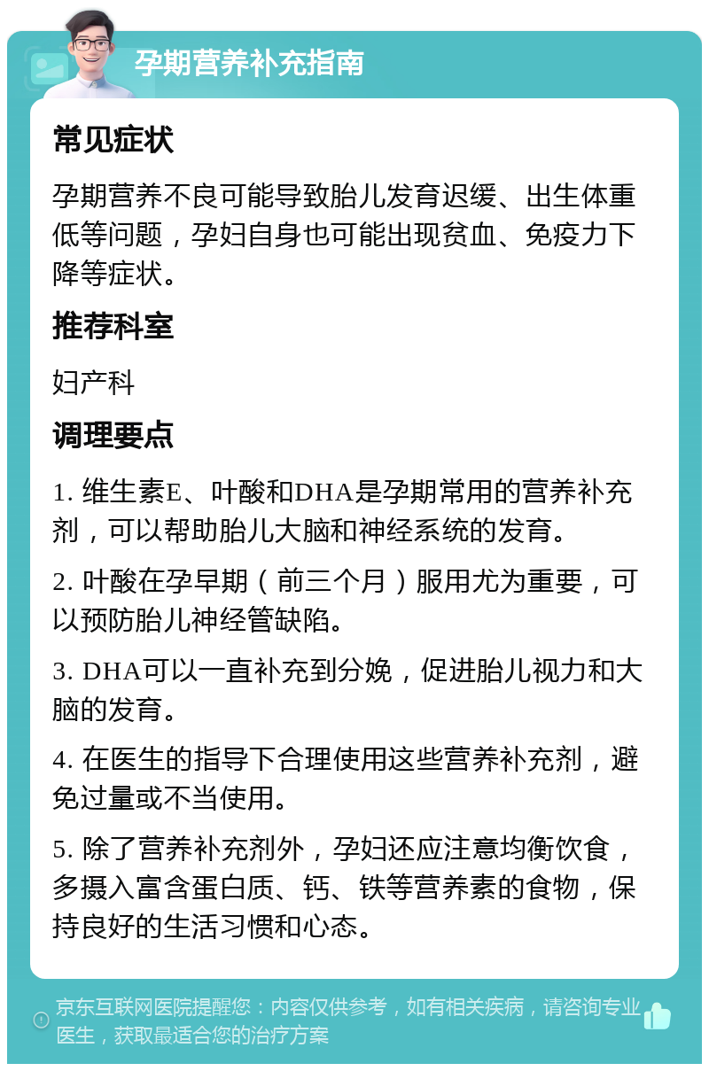 孕期营养补充指南 常见症状 孕期营养不良可能导致胎儿发育迟缓、出生体重低等问题，孕妇自身也可能出现贫血、免疫力下降等症状。 推荐科室 妇产科 调理要点 1. 维生素E、叶酸和DHA是孕期常用的营养补充剂，可以帮助胎儿大脑和神经系统的发育。 2. 叶酸在孕早期（前三个月）服用尤为重要，可以预防胎儿神经管缺陷。 3. DHA可以一直补充到分娩，促进胎儿视力和大脑的发育。 4. 在医生的指导下合理使用这些营养补充剂，避免过量或不当使用。 5. 除了营养补充剂外，孕妇还应注意均衡饮食，多摄入富含蛋白质、钙、铁等营养素的食物，保持良好的生活习惯和心态。