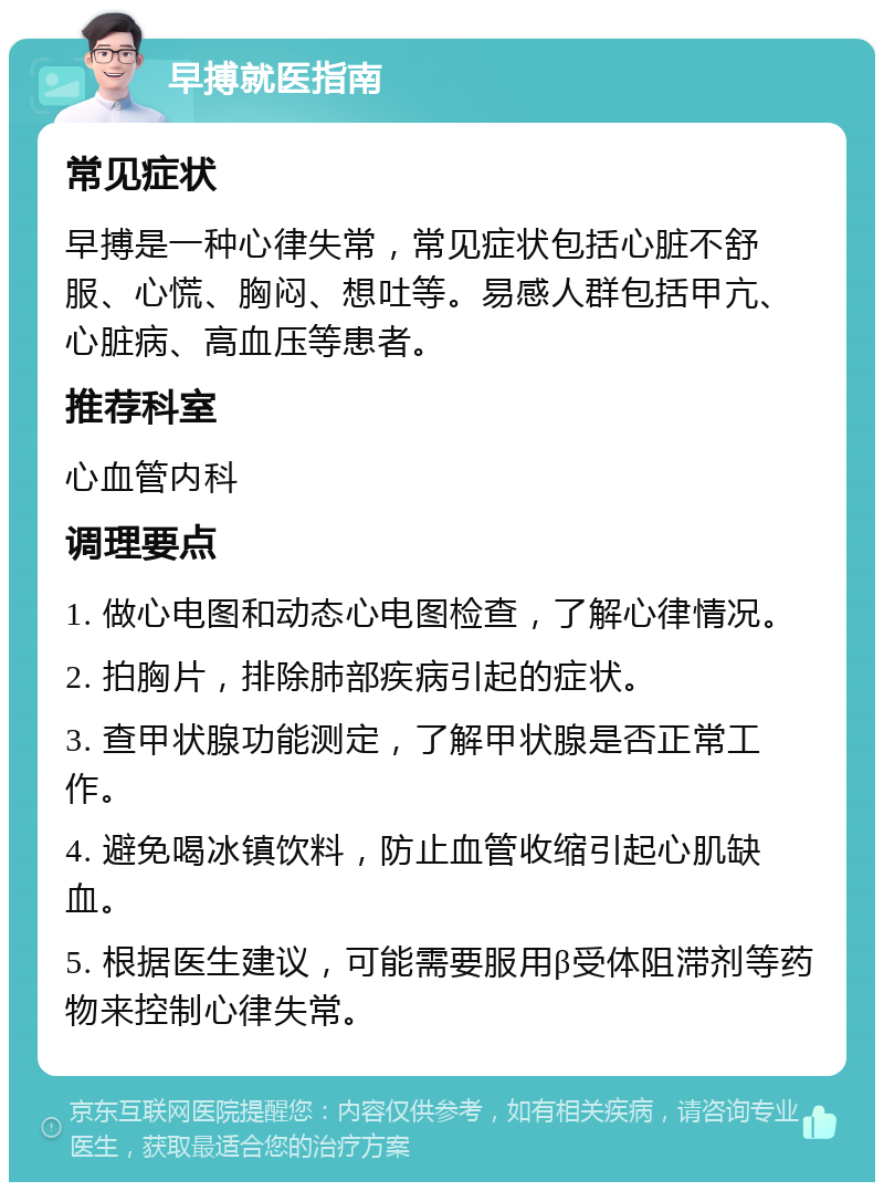 早搏就医指南 常见症状 早搏是一种心律失常，常见症状包括心脏不舒服、心慌、胸闷、想吐等。易感人群包括甲亢、心脏病、高血压等患者。 推荐科室 心血管内科 调理要点 1. 做心电图和动态心电图检查，了解心律情况。 2. 拍胸片，排除肺部疾病引起的症状。 3. 查甲状腺功能测定，了解甲状腺是否正常工作。 4. 避免喝冰镇饮料，防止血管收缩引起心肌缺血。 5. 根据医生建议，可能需要服用β受体阻滞剂等药物来控制心律失常。