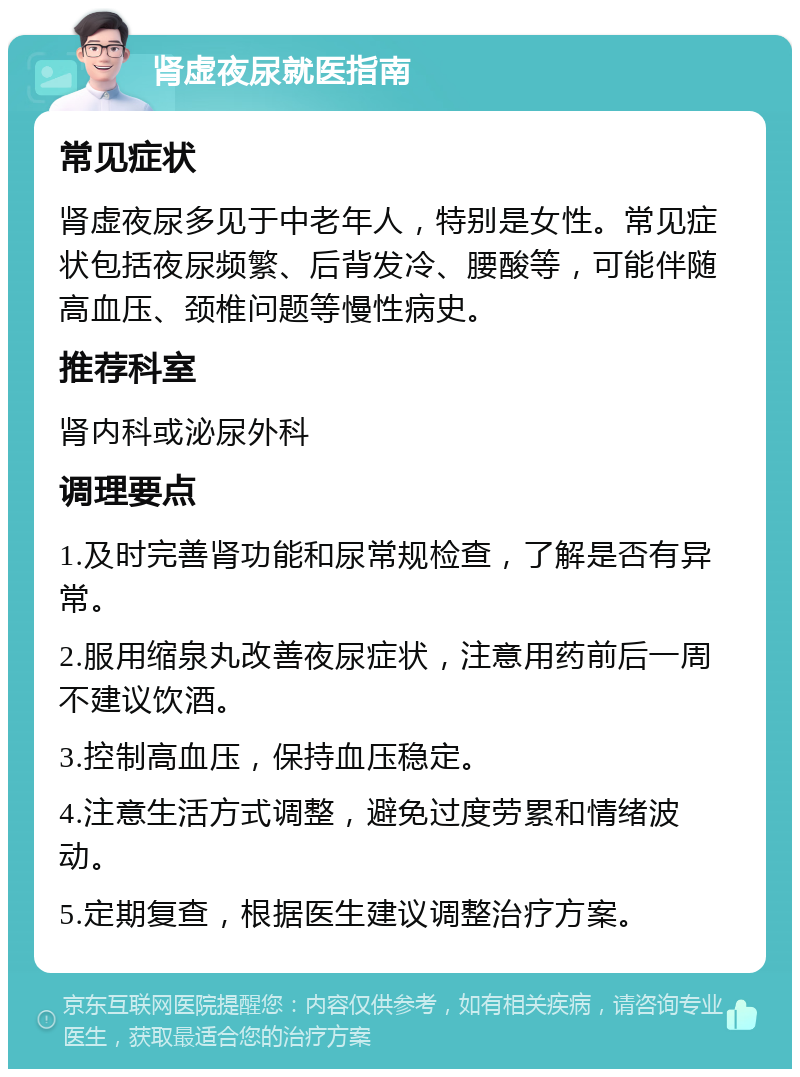 肾虚夜尿就医指南 常见症状 肾虚夜尿多见于中老年人，特别是女性。常见症状包括夜尿频繁、后背发冷、腰酸等，可能伴随高血压、颈椎问题等慢性病史。 推荐科室 肾内科或泌尿外科 调理要点 1.及时完善肾功能和尿常规检查，了解是否有异常。 2.服用缩泉丸改善夜尿症状，注意用药前后一周不建议饮酒。 3.控制高血压，保持血压稳定。 4.注意生活方式调整，避免过度劳累和情绪波动。 5.定期复查，根据医生建议调整治疗方案。