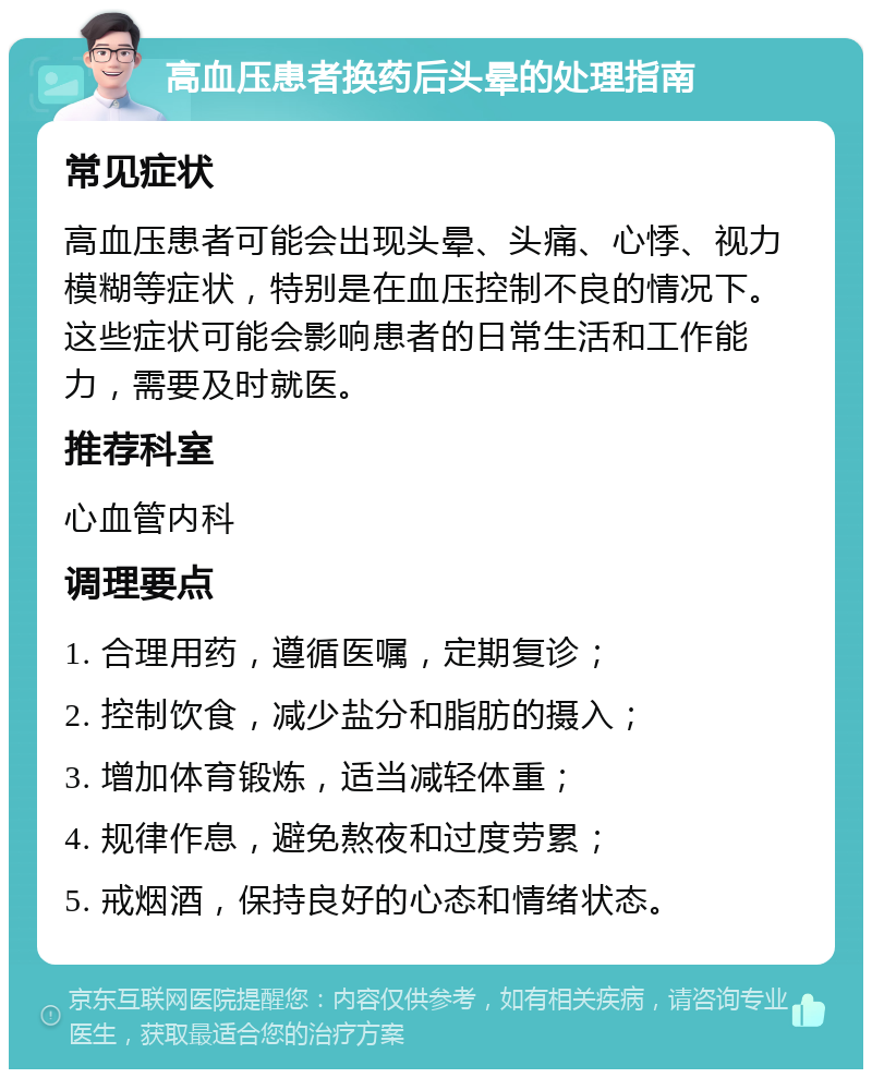 高血压患者换药后头晕的处理指南 常见症状 高血压患者可能会出现头晕、头痛、心悸、视力模糊等症状，特别是在血压控制不良的情况下。这些症状可能会影响患者的日常生活和工作能力，需要及时就医。 推荐科室 心血管内科 调理要点 1. 合理用药，遵循医嘱，定期复诊； 2. 控制饮食，减少盐分和脂肪的摄入； 3. 增加体育锻炼，适当减轻体重； 4. 规律作息，避免熬夜和过度劳累； 5. 戒烟酒，保持良好的心态和情绪状态。