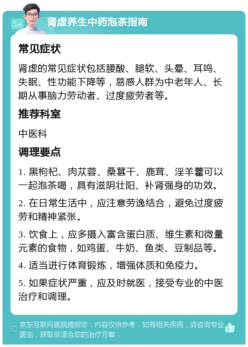 肾虚养生中药泡茶指南 常见症状 肾虚的常见症状包括腰酸、腿软、头晕、耳鸣、失眠、性功能下降等，易感人群为中老年人、长期从事脑力劳动者、过度疲劳者等。 推荐科室 中医科 调理要点 1. 黑枸杞、肉苁蓉、桑葚干、鹿茸、淫羊藿可以一起泡茶喝，具有滋阴壮阳、补肾强身的功效。 2. 在日常生活中，应注意劳逸结合，避免过度疲劳和精神紧张。 3. 饮食上，应多摄入富含蛋白质、维生素和微量元素的食物，如鸡蛋、牛奶、鱼类、豆制品等。 4. 适当进行体育锻炼，增强体质和免疫力。 5. 如果症状严重，应及时就医，接受专业的中医治疗和调理。