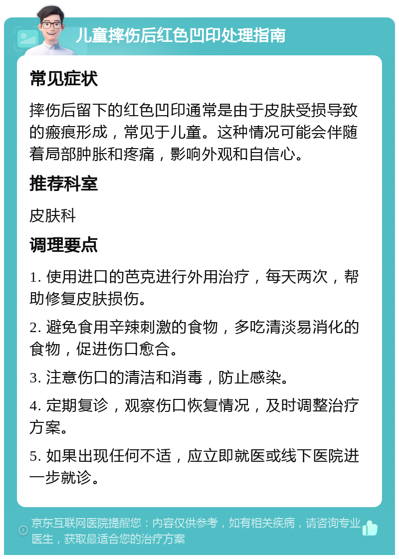 儿童摔伤后红色凹印处理指南 常见症状 摔伤后留下的红色凹印通常是由于皮肤受损导致的瘢痕形成，常见于儿童。这种情况可能会伴随着局部肿胀和疼痛，影响外观和自信心。 推荐科室 皮肤科 调理要点 1. 使用进口的芭克进行外用治疗，每天两次，帮助修复皮肤损伤。 2. 避免食用辛辣刺激的食物，多吃清淡易消化的食物，促进伤口愈合。 3. 注意伤口的清洁和消毒，防止感染。 4. 定期复诊，观察伤口恢复情况，及时调整治疗方案。 5. 如果出现任何不适，应立即就医或线下医院进一步就诊。