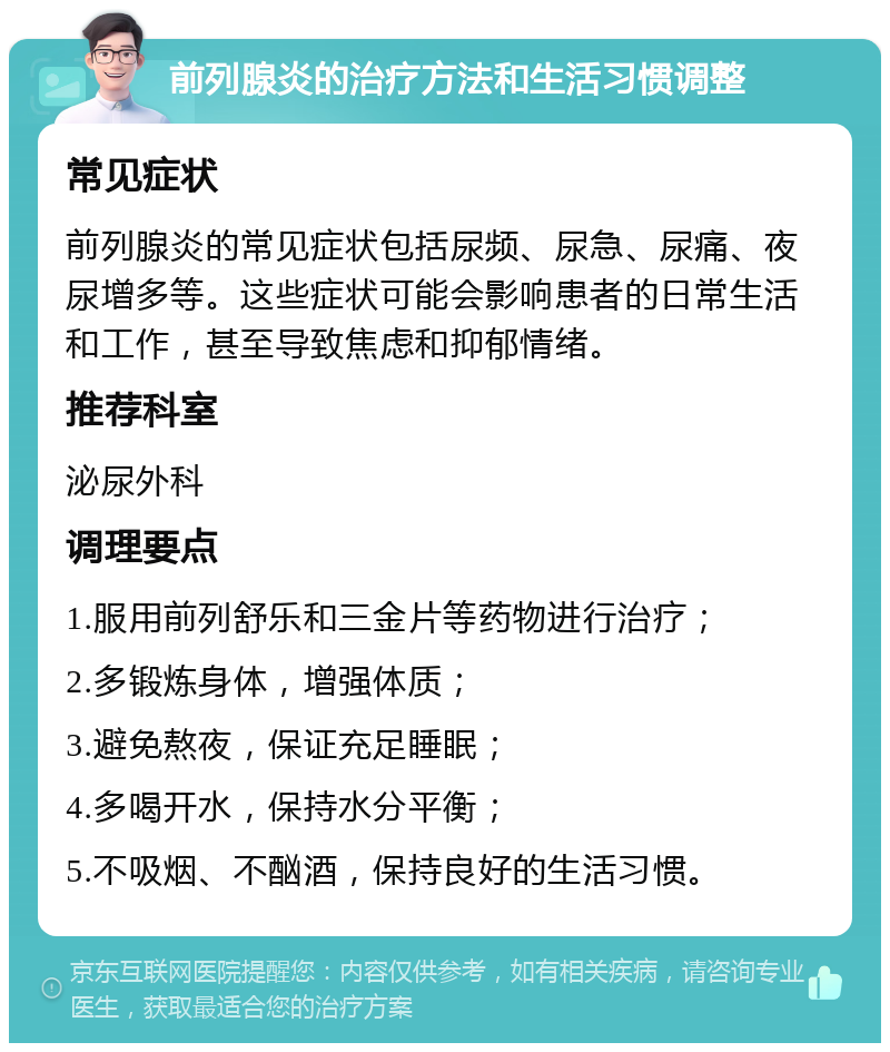 前列腺炎的治疗方法和生活习惯调整 常见症状 前列腺炎的常见症状包括尿频、尿急、尿痛、夜尿增多等。这些症状可能会影响患者的日常生活和工作，甚至导致焦虑和抑郁情绪。 推荐科室 泌尿外科 调理要点 1.服用前列舒乐和三金片等药物进行治疗； 2.多锻炼身体，增强体质； 3.避免熬夜，保证充足睡眠； 4.多喝开水，保持水分平衡； 5.不吸烟、不酗酒，保持良好的生活习惯。