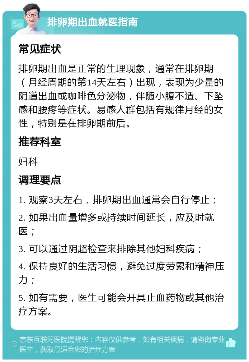 排卵期出血就医指南 常见症状 排卵期出血是正常的生理现象，通常在排卵期（月经周期的第14天左右）出现，表现为少量的阴道出血或咖啡色分泌物，伴随小腹不适、下坠感和腰疼等症状。易感人群包括有规律月经的女性，特别是在排卵期前后。 推荐科室 妇科 调理要点 1. 观察3天左右，排卵期出血通常会自行停止； 2. 如果出血量增多或持续时间延长，应及时就医； 3. 可以通过阴超检查来排除其他妇科疾病； 4. 保持良好的生活习惯，避免过度劳累和精神压力； 5. 如有需要，医生可能会开具止血药物或其他治疗方案。