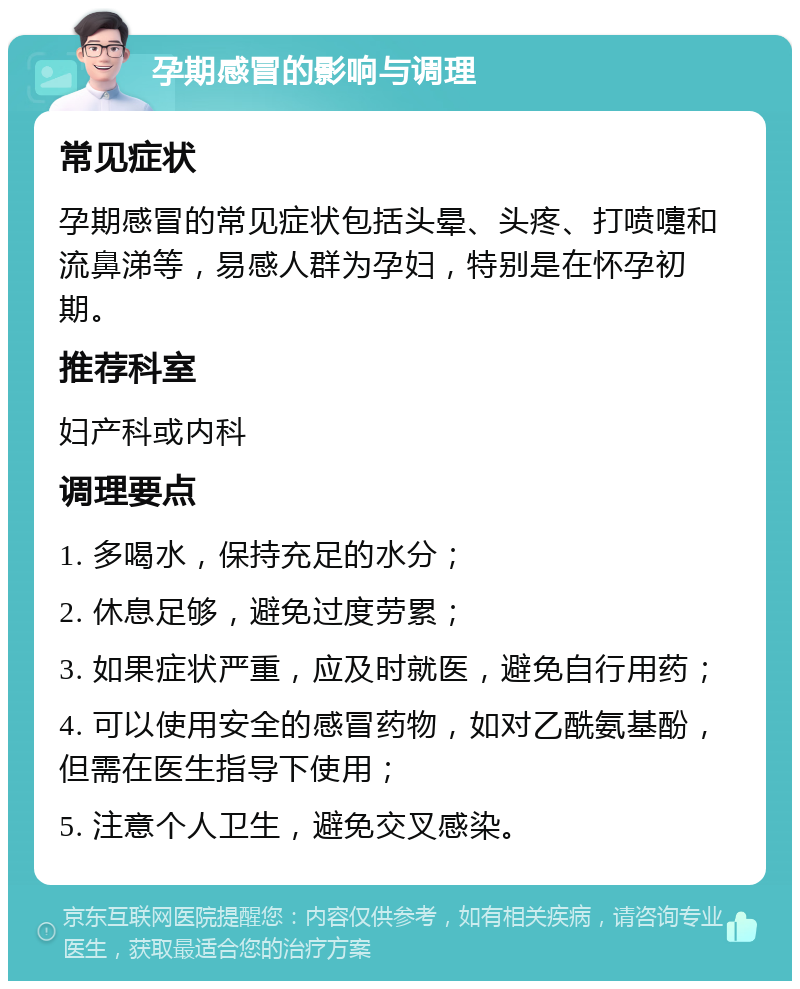 孕期感冒的影响与调理 常见症状 孕期感冒的常见症状包括头晕、头疼、打喷嚏和流鼻涕等，易感人群为孕妇，特别是在怀孕初期。 推荐科室 妇产科或内科 调理要点 1. 多喝水，保持充足的水分； 2. 休息足够，避免过度劳累； 3. 如果症状严重，应及时就医，避免自行用药； 4. 可以使用安全的感冒药物，如对乙酰氨基酚，但需在医生指导下使用； 5. 注意个人卫生，避免交叉感染。