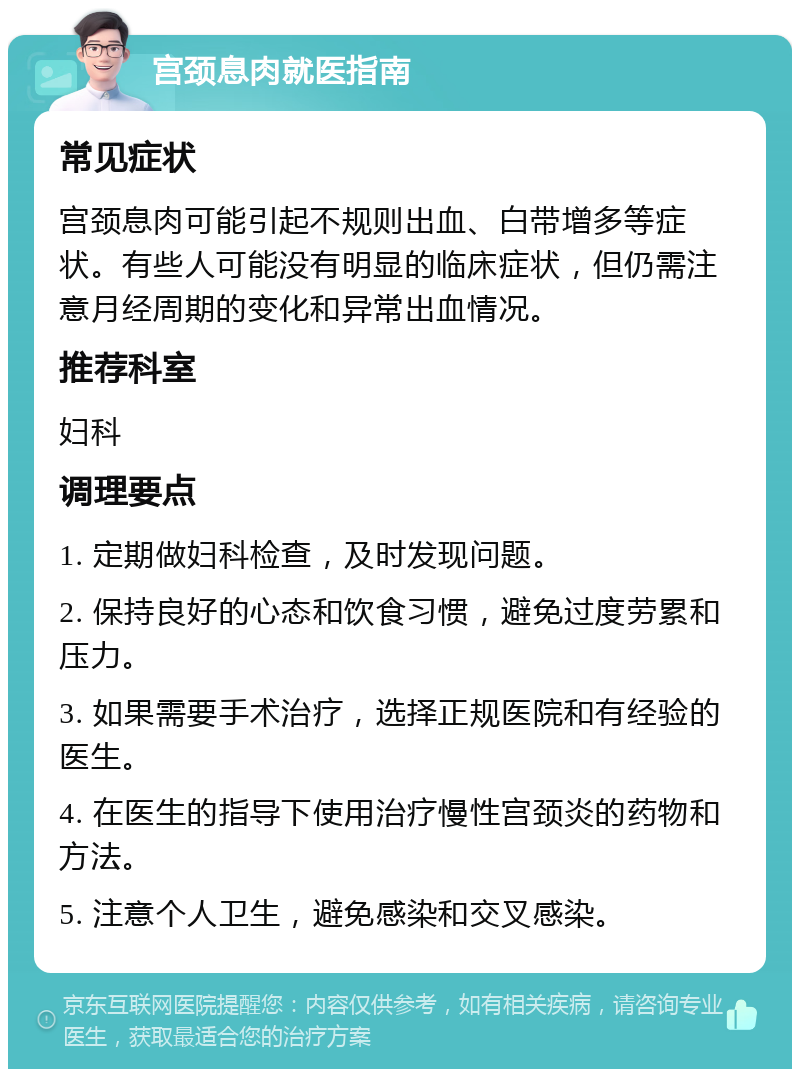 宫颈息肉就医指南 常见症状 宫颈息肉可能引起不规则出血、白带增多等症状。有些人可能没有明显的临床症状，但仍需注意月经周期的变化和异常出血情况。 推荐科室 妇科 调理要点 1. 定期做妇科检查，及时发现问题。 2. 保持良好的心态和饮食习惯，避免过度劳累和压力。 3. 如果需要手术治疗，选择正规医院和有经验的医生。 4. 在医生的指导下使用治疗慢性宫颈炎的药物和方法。 5. 注意个人卫生，避免感染和交叉感染。